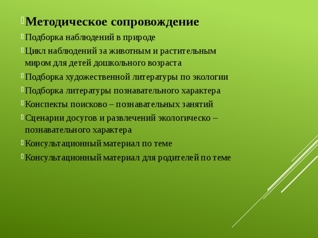 Методическое сопровождение Подборка наблюдений в природе Цикл наблюдений за животным и растительным миром для детей дошкольного возраста Подборка художественной литературы по экологии Подборка литературы познавательного характера Конспекты поисково – познавательных занятий Сценарии досугов и развлечений экологическо – познавательного характера Консультационный материал по теме Консультационный материал для родителей по теме