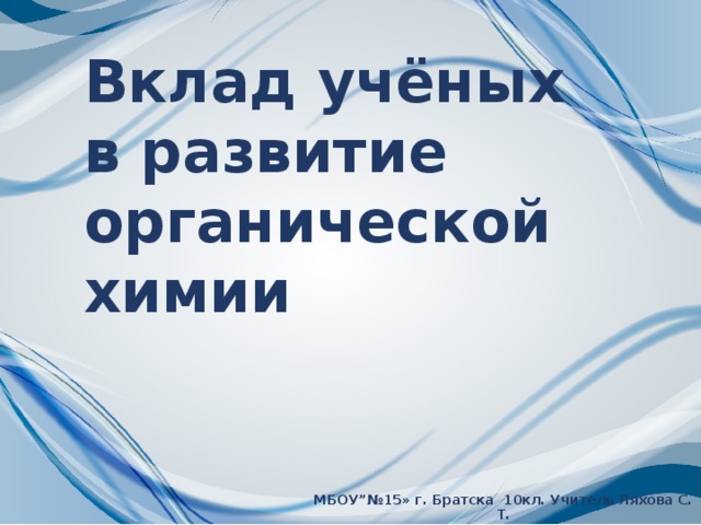 Вклад учёных в развитие органической химии МБОУ”№15» г. Братска 10кл. Учитель Ляхова С. Т.