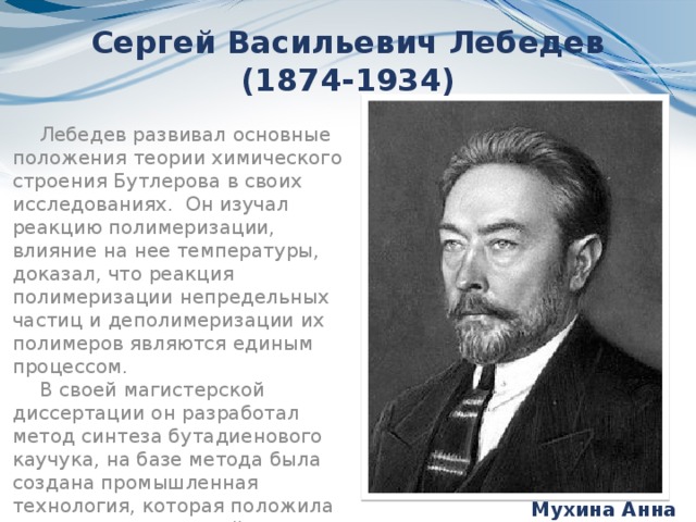 Сергей Васильевич Лебедев (1874-1934) Лебедев развивал основные положения теории химического строения Бутлерова в своих исследованиях.  Он изучал реакцию полимеризации, влияние на нее температуры, доказал, что реакция полимеризации непредельных частиц и деполимеризации их полимеров являются единым процессом. В своей магистерской диссертации он разработал метод синтеза бутадиенового каучука, на базе метода была создана промышленная технология, которая положила начало отечественной промышленности синтетического каучука Мухина Анна