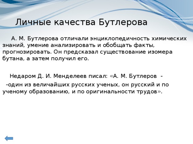 Личные качества Бутлерова  А. М. Бутлерова отличали энциклопедичность химических знаний, умение анализировать и обобщать факты, прогнозировать. Он предсказал существование изомера бутана, а затем получил его.  Недаром Д. И. Менделеев писал: «А. М. Бутлеров -  -один из величайших русских ученых, он русский и по ученому образованию, и по оригинальности трудов».  