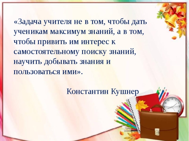 «Задача учителя не в том, чтобы дать ученикам максимум знаний, а в том, чтобы привить им интерес к самостоятельному поиску знаний, научить добывать знания и пользоваться ими».  Константин Кушнер