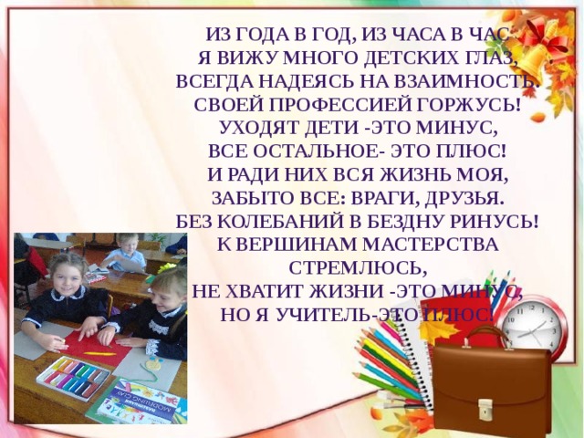 Из года в год, из часа в час Я вижу много детских глаз, Всегда надеясь на взаимность. Своей профессией горжусь! Уходят дети -это минус, Все остальное- это плюс! И ради них вся жизнь моя, Забыто все: враги, друзья. Без колебаний в бездну ринусь! К вершинам мастерства стремлюсь, Не хватит жизни -это минус, Но я учитель-это плюс!