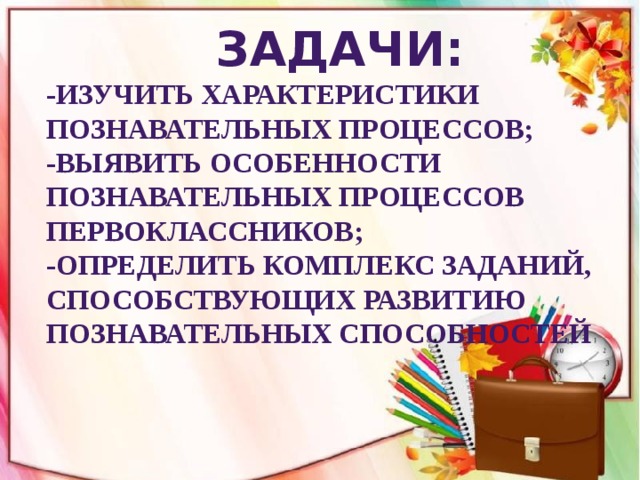 Задачи: -изучить характеристики познавательных процессов; -выявить особенности познавательных процессов первоклассников; -определить комплекс заданий, способствующих развитию познавательных способностей