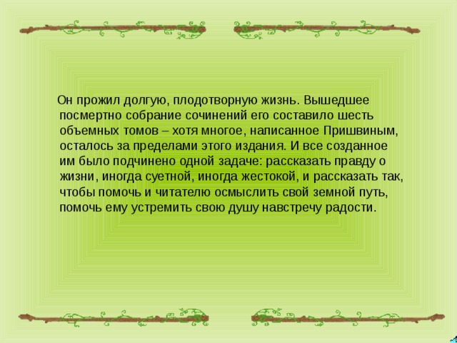 Он прожил долгую, плодотворную жизнь. Вышедшее посмертно собрание сочинений его составило шесть объемных томов – хотя многое, написанное Пришвиным, осталось за пределами этого издания. И все созданное им было подчинено одной задаче: рассказать правду о жизни, иногда суетной, иногда жестокой, и рассказать так, чтобы помочь и читателю осмыслить свой земной путь, помочь ему устремить свою душу навстречу радости.