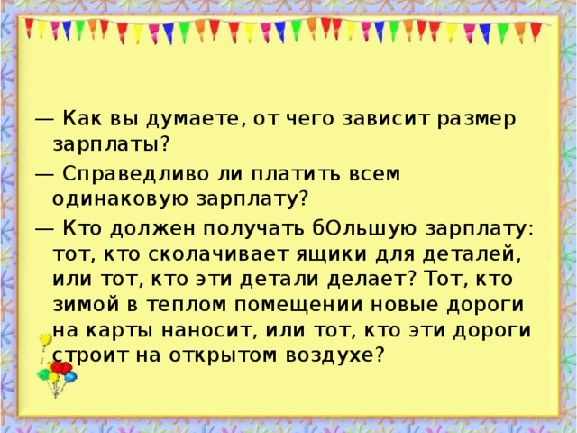 — Как вы думаете, от чего зависит размер зарплаты? — Справедливо ли платить всем одинаковую зарплату? — Кто должен получать бОльшую зарплату: тот, кто сколачивает ящики для деталей, или тот, кто эти детали делает? Тот, кто зимой в теплом помещении новые дороги на карты наносит, или тот, кто эти дороги строит на открытом воздухе?