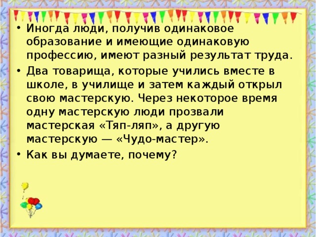 Иногда люди, получив одинаковое образование и имеющие одинаковую профессию, имеют разный результат труда. Два товарища, которые учились вместе в школе, в училище и затем каждый открыл свою мастерскую. Через некоторое время одну мастерскую люди прозвали мастерская «Тяп-ляп», а другую мастерскую — «Чудо-мастер». Как вы думаете, почему?