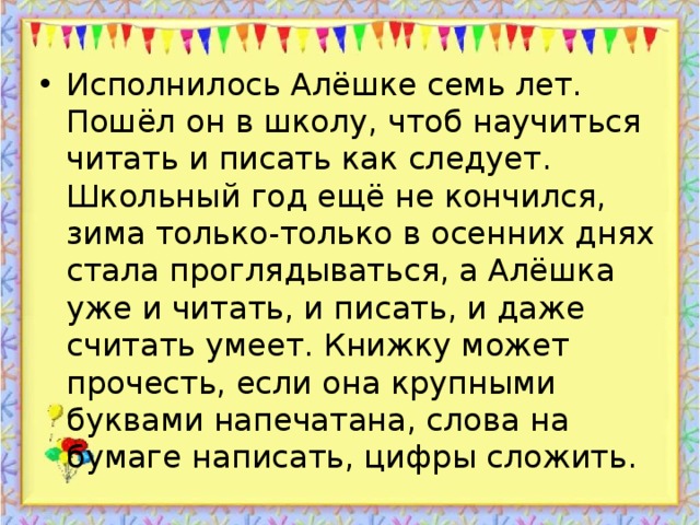 Исполнилось Алёшке семь лет. Пошёл он в школу, чтоб научиться читать и писать как следует.  Школьный год ещё не кончился, зима только-только в осенних днях стала проглядываться, а Алёшка уже и читать, и писать, и даже считать умеет. Книжку может прочесть, если она крупными буквами напечатана, слова на бумаге написать, цифры сложить.