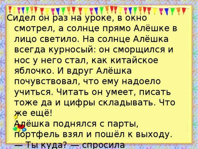 Сидел он раз на уроке, в окно смотрел, а солнце прямо Алёшке в лицо светило. На солнце Алёшка всегда курносый: он сморщился и нос у него стал, как китайское яблочко. И вдруг Алёшка почувствовал, что ему надоело учиться. Читать он умеет, писать тоже да и цифры складывать. Что же ещё!  Алёшка поднялся с парты, портфель взял и пошёл к выходу.  — Ты куда? — спросила учительница.  — Домой! — ответил Алёшка. — До свидания!