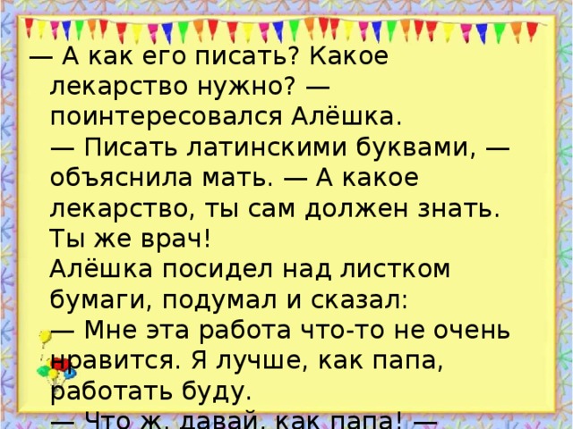 — А как его писать? Какое лекарство нужно? — поинтересовался Алёшка.  — Писать латинскими буквами, — объяснила мать. — А какое лекарство, ты сам должен знать. Ты же врач!  Алёшка посидел над листком бумаги, подумал и сказал:  — Мне эта работа что-то не очень нравится. Я лучше, как папа, работать буду.  — Что ж, давай, как папа! — согласилась мать.