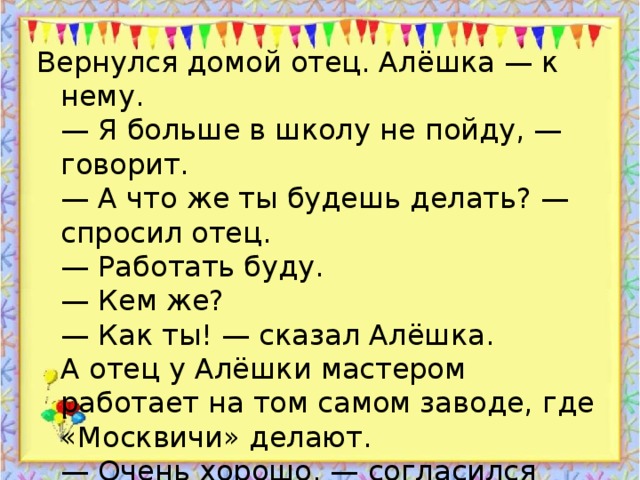 Вернулся домой отец. Алёшка — к нему.  — Я больше в школу не пойду, — говорит.  — А что же ты будешь делать? — спросил отец.  — Работать буду.  — Кем же?  — Как ты! — сказал Алёшка.  А отец у Алёшки мастером работает на том самом заводе, где «Москвичи» делают.  — Очень хорошо, — согласился отец. — Давай работать вместе. Начнём с самого лёгкого.