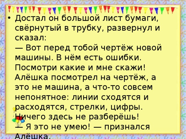 Достал он большой лист бумаги, свёрнутый в трубку, развернул и сказал:  — Вот перед тобой чертёж новой машины. В нём есть ошибки. Посмотри какие и мне скажи!  Алёшка посмотрел на чертёж, а это не машина, а что-то совсем непонятное: линии сходятся и расходятся, стрелки, цифры. Ничего здесь не разберёшь!  — Я это не умею! — признался Алёшка.  — Тогда я сам поработаю, — сказал отец, — а ты пока отдохни!