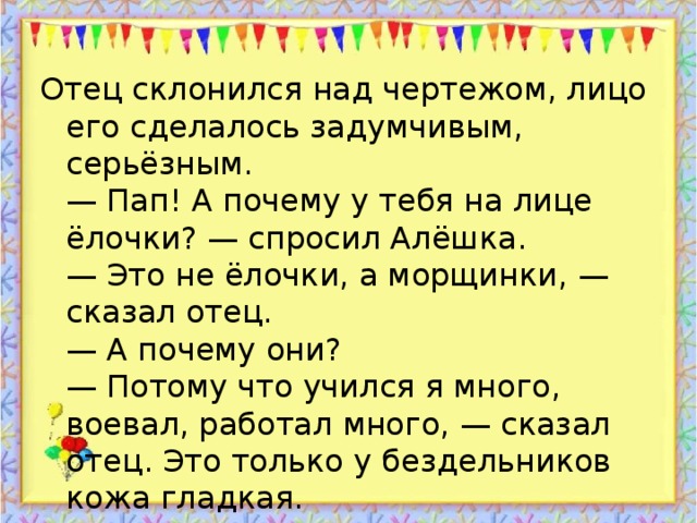 Отец склонился над чертежом, лицо его сделалось задумчивым, серьёзным.  — Пап! А почему у тебя на лице ёлочки? — спросил Алёшка.  — Это не ёлочки, а морщинки, — сказал отец.  — А почему они?  — Потому что учился я много, воевал, работал много, — сказал отец. Это только у бездельников кожа гладкая.  Алёшка подумал, подумал и говорит:  — Пожалуй, я завтра опять в школу пойду.