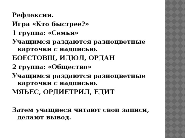 Рефлексия. Игра «Кто быстрее?» 1 группа: «Семья» Учащимся раздаются разноцветные карточки с надписью. БОЕСТОВЩ, ИДЮЛ, ОРДАН 2 группа: «Общество» Учащимся раздаются разноцветные карточки с надписью. МЯЬЕС, ОРДИЕТРИЛ, ЕДИТ   Затем учащиеся читают свои записи, делают вывод.    