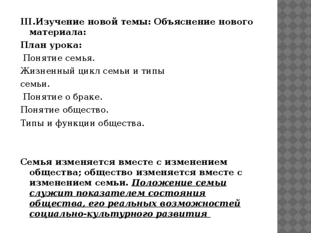 IIІ.Изучение новой темы: Объяснение нового материала: План урока:   Понятие семья. Жизненный цикл семьи и типы семьи.  Понятие о браке. Понятие общество. Типы и функции общества.     Семья изменяется вместе с изменением общества; общество изменяется вместе с изменением семьи.  Положение семьи служит показателем состояния общества, его реальных возможностей социально-культурного развития  