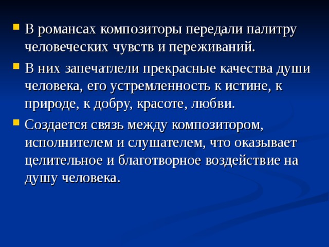 В романсах композиторы передали палитру человеческих чувств и переживаний. В них запечатлели прекрасные качества души человека, его устремленность к истине, к природе, к добру, красоте, любви. Создается связь между композитором, исполнителем и слушателем, что оказывает целительное и благотворное воздействие на душу человека.