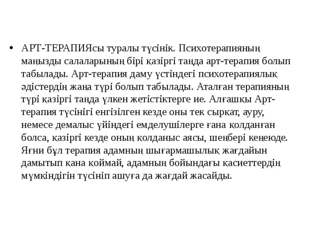 АРТ-ТЕРАПИЯсы туралы түсінік. Психотерапияның маңызды салаларының бірі қазіргі таңда арт-терапия болып табылады. Арт-терапия даму үстіндегі психотерапиялық әдістердің жаңа түрі болып табылады. Аталған терапияның түрі қазіргі таңда үлкен жетістіктерге ие. Алғашқы Арт-терапия түсінігі енгізілген кезде оны тек сырқат, ауру, немесе демалыс үйіндегі емделушілерге ғана қолданған болса, қазіргі кезде оның қолданыс аясы, шеңбері кеңеюде. Яғни бұл терапия адамның шығармашылық жағдайын дамытып қана қоймай, адамның бойындағы қасиеттердің мүмкіндігін түсініп ашуға да жағдай жасайды.