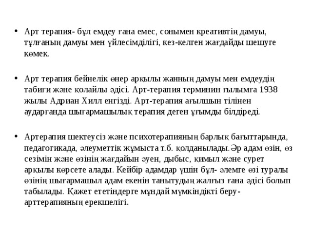 Арт терапия- бұл емдеу ғана емес, сонымен креативтің дамуы, тұлғаның дамуы мен үйлесімділігі, кез-келген жағдайды шешуге көмек. Арт терапия бейнелік өнер арқылы жанның дамуы мен емдеудің табиғи және қолайлы әдісі. Арт-терапия терминин ғылымға 1938 жылы Адриан Хилл енгізді. Арт-терапия ағылшын тілінен аударғанда шығармашылық терапия деген ұғымды білдіреді. Артерапия шектеусіз және психотерапияның барлық бағыттарында, педагогикада, әлеуметтік жұмыста т.б. қолданылады.Әр адам өзін, өз сезімін және өзінің жағдайын әуен, дыбыс, қимыл және сурет арқылы көрсете алады. Кейбір адамдар үшін бұл- әлемге өзі туралы өзінің шығармашыл адам екенін танытудың жалғыз ғана әдісі болып табылады. Қажет ететіндерге мұндай мүмкіндікті беру- арттерапияның ерекшелігі .