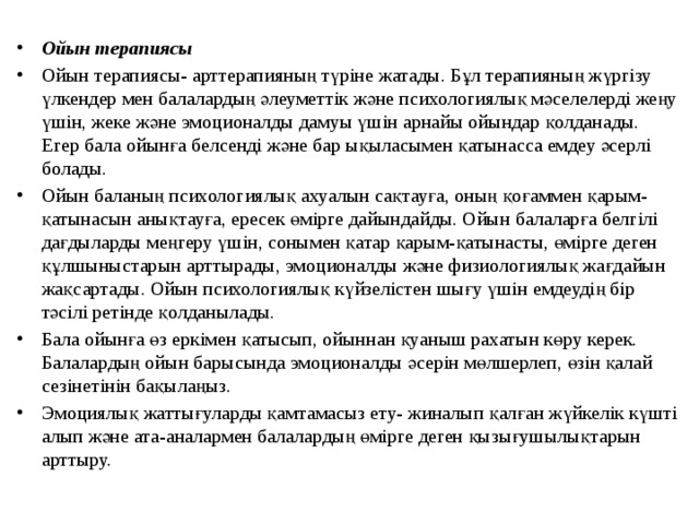 Ойын терапиясы Ойын терапиясы- арттерапияның түріне жатады. Бұл терапияның жүргізу үлкендер мен балалардың әлеуметтік және психологиялық мәселелерді жеңу үшін, жеке және эмоционалды дамуы үшін арнайы ойындар қолданады. Егер бала ойынға белсенді және бар ықыласымен қатынасса емдеу әсерлі болады. Ойын баланың психологиялық ахуалын сақтауға, оның қоғаммен қарым-қатынасын анықтауға, ересек өмірге дайындайды. Ойын балаларға белгілі дағдыларды меңгеру үшін, сонымен қатар қарым-қатынасты, өмірге деген құлшыныстарын арттырады, эмоционалды және физиологиялық жағдайын жақсартады. Ойын психологиялық күйзелістен шығу үшін емдеудің бір тәсілі ретінде қолданылады. Бала ойынға өз еркімен қатысып, ойыннан қуаныш рахатын көру керек. Балалардың ойын барысында эмоционалды әсерін мөлшерлеп, өзін қалай сезінетінін бақылаңыз. Эмоциялық жаттығуларды қамтамасыз ету- жиналып қалған жүйкелік күшті алып және ата-аналармен балалардың өмірге деген қызығушылықтарын арттыру.