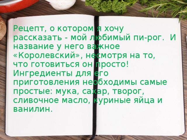 Рецепт, о котором я хочу рассказать - мой любимый пи-рог. И название у него важное «Королевский», несмотря на то,  что готовиться он просто! Ингредиенты для его приготовления необходимы самые простые: мука, сахар, творог, сливочное масло, куриные яйца и ванилин.