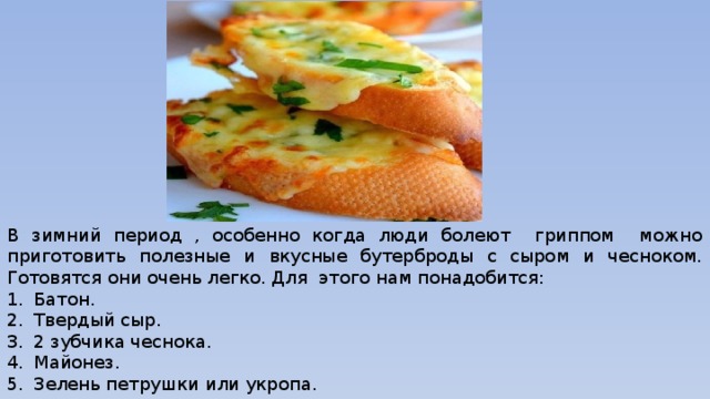 В зимний период , особенно когда люди болеют гриппом можно приготовить полезные и вкусные бутерброды с сыром и чесноком. Готовятся они очень легко. Для этого нам понадобится: