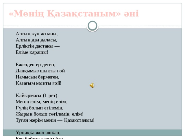 «Менің Қазақстаным» әні Алтын күн аспаны,  Алтын дән даласы,  Ерліктің дастаны —  Еліме қарашы!   Ежелден ер деген,  Даңқымыз шықты ғой,  Намысын бермеген,  Қазағым мықты ғой!   Қайырмасы (1 рет):  Менің елім, менің елім,  Гүлің болып егілемін,  Жырың болып төгілемін, елім! Туған жерім менің — Қазақстаным!   Ұрпаққа жол ашқан,  Кең байтақ жерім бар.  Бірлігі жарасқан,  Тәуелсіз елім бар.   Қарсы алған уақытты,  Мәңгілік досындай.  Біздің ел бақытты,  Біздің ел осындай!   Қайырмасы (2 рет):