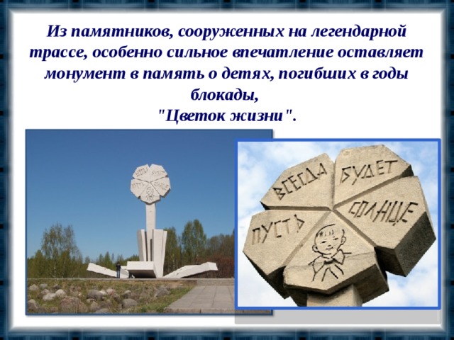 Из памятников, сооруженных на легендарной трассе, особенно сильное впечатление оставляет монумент в память о детях, погибших в годы блокады, 