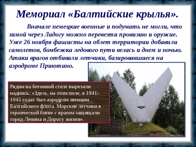 Мемориал «Балтийские крылья».  Вначале немецкие военные и подумать не могли, что зимой через Ладогу можно перевезти провизию и оружие. Уже 26 ноября фашисты на облет территории добавили самолетов, бомбежка ледового пути велась и днем и ночью. Атаки врагов отбивали летчики, базировавшиеся на аэродроме Приютино. Рядом на бетонной стеле вырезали надпись: «Здесь, на этом поле, в 1941-1943 годах был аэродром авиации Балтийского флота. Морские летчики в героической битве с врагом защищали город Ленина и Дорогу жизни».