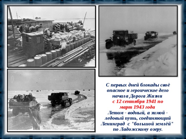 С первых дней блокады своё опасное и героическое дело начала Дорога Жизни  с 12 сентября 1941 по март 1943 года  Летом - водный, а зимой - ледовый путь, соединяющий Ленинград с 