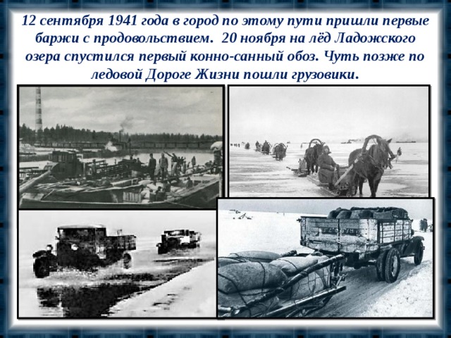 12 сентября 1941 года в город по этому пути пришли первые баржи с продовольствием. 20 ноября на лёд Ладожского озера спустился первый конно-санный обоз. Чуть позже по ледовой Дороге Жизни пошли грузовики.