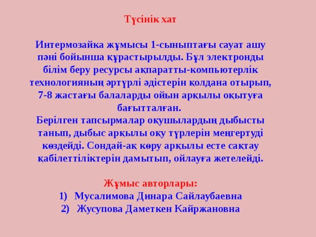 Түсінік хат  Интермозайка жұмысы 1-сыныптағы сауат ашу пәні бойынша құрастырылды. Бұл электронды білім беру ресурсы ақпаратты-компьютерлік технологияның әртүрлі әдістерін қолдана отырып, 7-8 жастағы балаларды ойын арқылы оқытуға бағытталған. Берілген тапсырмалар оқушылардың дыбысты танып, дыбыс арқылы оқу түрлерін меңгертуді көздейді. Сондай-ақ көру арқылы есте сақтау қабілеттіліктерін дамытып, ойлауға жетелейді.  Жұмыс авторлары: Мусалимова Динара Сайлаубаевна Жусупова Даметкен Кайржановна