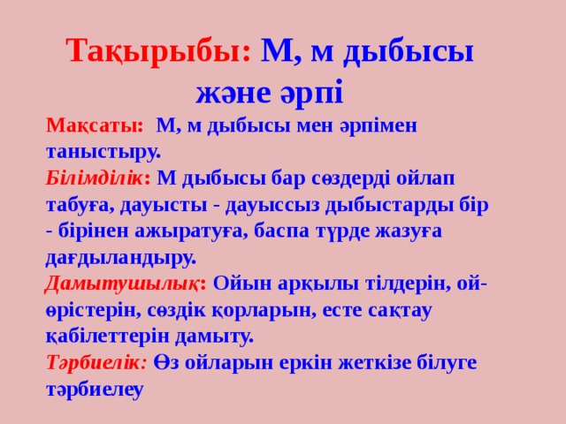 Тақырыбы: М, м дыбысы және әрпі Мақсаты: М, м дыбысы мен әрпімен таныстыру. Білімділік : М дыбысы бар сөздерді ойлап табуға, дауысты - дауыссыз дыбыстарды бір - бірінен ажыратуға, баспа түрде жазуға дағдыландыру. Дамытушылық : Ойын арқылы тілдерін, ой-өрістерін, сөздік қорларын, есте сақтау қабілеттерін дамыту. Тәрбиелік: Өз ойларын еркін жеткізе білуге тәрбиелеу