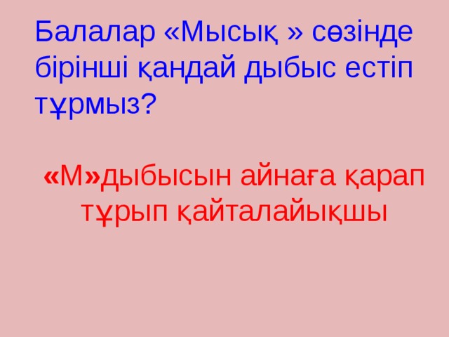 Балалар «Мысық » сөзінде бірінші қандай дыбыс естіп тұрмыз? « М » дыбысын айнаға қарап тұрып қайталайықшы