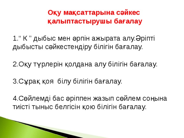 Оқу мақсаттарына сәйкес қалыптастырушы бағалау  “ К ” дыбыс мен әрпін ажырата алу.Әріпті дыбысты сәйкестендіру білігін бағалау.  2.Оқу түрлерін қолдана алу білігін бағалау. 3.Сұрақ қоя білу білігін бағалау. 4.Сөйлемді бас әріппен жазып сөйлем соңына тиісті тыныс белгісін қою білігін бағалау.