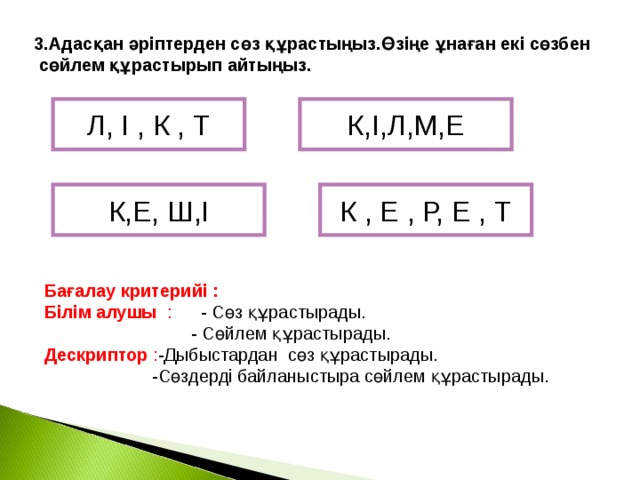 3.Адасқан әріптерден сөз құрастыңыз.Өзіңе ұнаған екі сөзбен  сөйлем құрастырып айтыңыз.  К,І,Л,М,Е Л, І , К , Т К,Е, Ш,І К , Е , Р, Е , Т Бағалау критерийі : Білім алушы : - Сөз құрастырады.  - Сөйлем құрастырады. Дескриптор : -Дыбыстардан сөз құрастырады.  -Сөздерді байланыстыра сөйлем құрастырады.