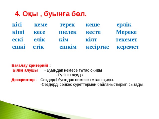 4. Оқы , буынға бөл. кісі кеме терек кеше ерлік кіші кесе шелек кесте Мереке ескі елік кім кілт текемет ешкі етік ешкім кесіртке керемет Бағалау критерийі :  Білім алушы - Буындап немесе тұтас оқиды  -Түсініп оқиды. Дескриптор : -Сөздерді буындап немесе тұтас оқиды.  -Сөздерді сәйкес суреттермен байланыстырып сызады.