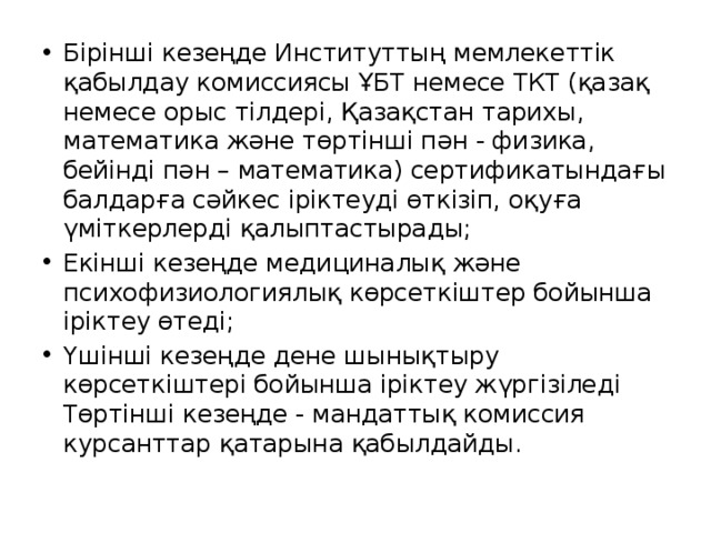 Бірінші кезеңде Институттың мемлекеттік қабылдау комиссиясы ҰБТ немесе ТКТ (қазақ немесе орыс тілдері, Қазақстан тарихы, математика және төртінші пән - физика, бейінді пән – математика) сертификатындағы балдарға сәйкес іріктеуді өткізіп, оқуға үміткерлерді қалыптастырады; Екінші кезеңде медициналық және психофизиологиялық көрсеткіштер бойынша іріктеу өтеді; Үшінші кезеңде дене шынықтыру көрсеткіштері бойынша іріктеу жүргізіледі  Төртінші кезеңде - мандаттық комиссия курсанттар қатарына қабылдайды.