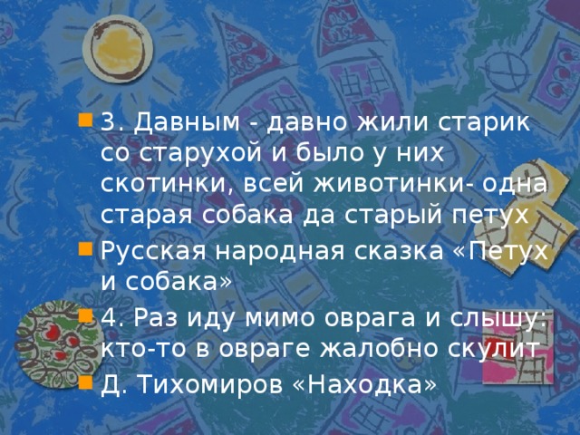 3. Давным - давно жили старик со старухой и было у них скотинки, всей животинки- одна старая собака да старый петух Русская народная сказка «Петух и собака» 4. Раз иду мимо оврага и слышу: кто-то в овраге жалобно скулит Д. Тихомиров «Находка»