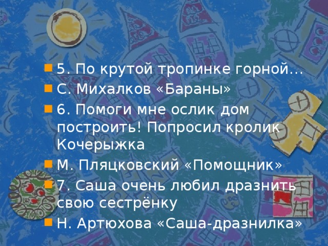 5. По крутой тропинке горной… С. Михалков «Бараны» 6. Помоги мне ослик дом построить! Попросил кролик Кочерыжка М. Пляцковский «Помощник» 7. Саша очень любил дразнить свою сестрёнку Н. Артюхова «Саша-дразнилка»