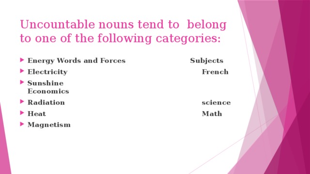 Uncountable nouns tend to belong to one of the following categories: