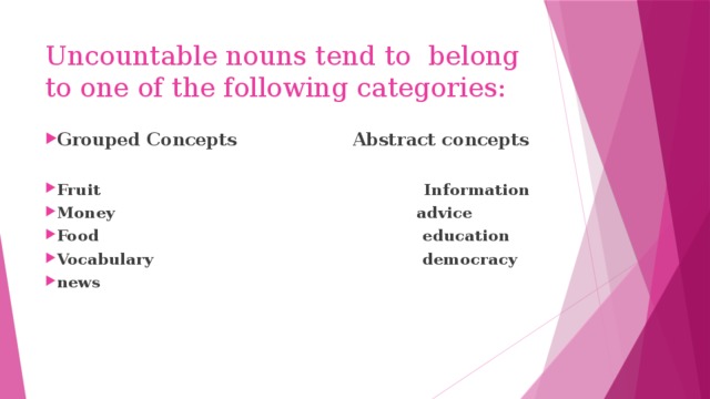 Uncountable nouns tend to belong to one of the following categories: Grouped Concepts Abstract сoncepts
