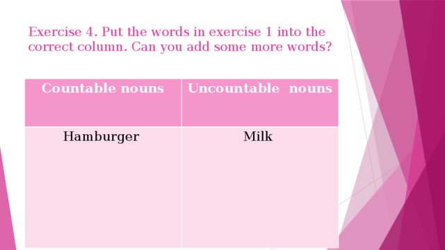 Exercise 4. Put the words in exercise 1 into the correct column. Can you add some more words? Countable nouns Uncountable nouns Hamburger Milk
