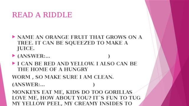 READ A RIDDLE NAME AN ORANGE FRUIT THAT GROWS ON A TREE. IT CAN BE SQUEEZED TO MAKE A JUICE. (ANSWER:… ) I CAN BE RED AND YELLOW. I ALSO CAN BE THE HOME OF A HUNGRY WORM , SO MAKE SURE I AM CLEAN. (ANSWER:… ) MONKEYS EAT ME, KIDS DO TOO GORILLAS LOVE ME, HOW ABOUT YOU? IT`S FUN TO TUG MY YELLOW PEEL, MY CREAMY INSIDES TO REVEAL. (ANSWER:… )