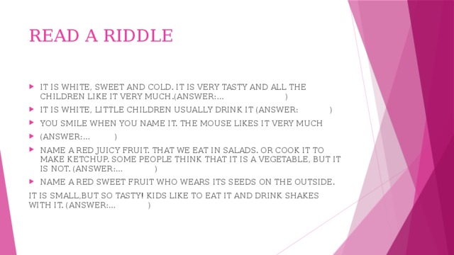 READ A RIDDLE IT IS WHITE, SWEET AND COLD. IT IS VERY TASTY AND ALL THE CHILDREN LIKE IT VERY MUCH.(ANSWER:… ) IT IS WHITE, LITTLE CHILDREN USUALLY DRINK IT (ANSWER: ) YOU SMILE WHEN YOU NAME IT. THE MOUSE LIKES IT VERY MUCH (ANSWER:… ) NAME A RED JUICY FRUIT. THAT WE EAT IN SALADS. OR COOK IT TO MAKE KETCHUP. SOME PEOPLE THINK THAT IT IS A VEGETABLE, BUT IT IS NOT. (ANSWER:… ) NAME A RED SWEET FRUIT WHO WEARS ITS SEEDS ON THE OUTSIDE. IT IS SMALL,BUT SO TASTY! KIDS LIKE TO EAT IT AND DRINK SHAKES WITH IT. (ANSWER:… )