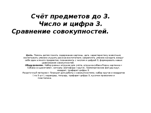 Счёт предметов до 3.  Число и цифра 3.  Сравнение совокупностей.            Цель.  Помочь детям понять содержание картины, дать характеристику животным; воспитывать умение слушать рассказ воспитателя; закреплять умение находить вокруг себя один и много предметов; познакомить с числом и цифрой 3; формировать навык уравнивания совокупностей.                                                Оборудование.  Набор разных игрушек для счёта, игрушка-собака Розка, картинка « Собака со щенятами», сигналы светофора ( круги), геометрические фигуры-круг, квадрат, трафарет цифры 3.   Раздаточный материал.  Планшет для работы с совокупностями, набор кругов и квадратов ( по 3 шт.), карандаш, тетрадь, трафарет цифры 3, кусочки проволоки и пластилина.                                                                                                                             