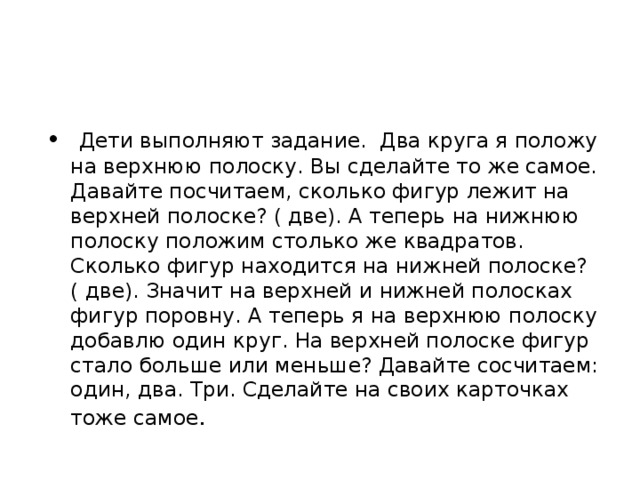 Дети выполняют задание. Два круга я положу на верхнюю полоску. Вы сделайте то же самое. Давайте посчитаем, сколько фигур лежит на верхней полоске? ( две). А теперь на нижнюю полоску положим столько же квадратов. Сколько фигур находится на нижней полоске? ( две). Значит на верхней и нижней полосках фигур поровну. А теперь я на верхнюю полоску добавлю один круг. На верхней полоске фигур стало больше или меньше? Давайте сосчитаем: один, два. Три. Сделайте на своих карточках тоже самое .