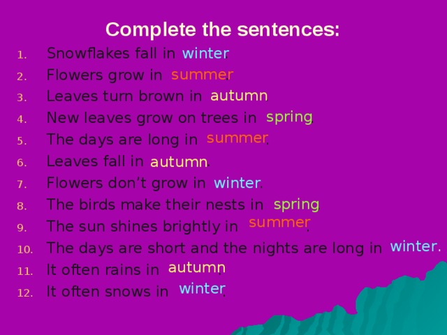 Complete the sentences: winter Snowflakes fall in   . Flowers grow in . Leaves turn brown in . New leaves grow on trees in . The days are long in  . Leaves fall in . Flowers don’t grow in . The birds make their nests in . The sun shines brightly in  . The days are short and the nights are long in It often rains in  . It often snows in  . summer autumn spring summer autumn winter spring summer winter . autumn winter