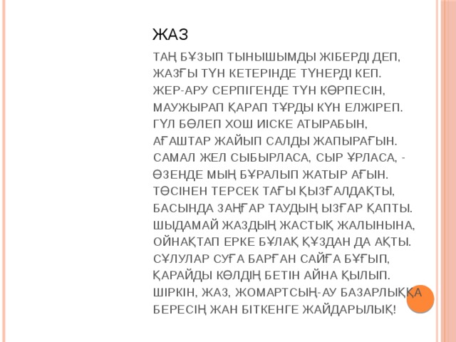 Жаз Таң бұзып тынышымды жіберді деп,  Жазғы түн кетерінде түнерді кеп.  Жер-ару серпігенде түн көрпесін,  Маужырап қарап тұрды Күн елжіреп.  Гүл бөлеп хош иіске атырабын,  Ағаштар жайып салды жапырағын.  Самал жел сыбырласа, сыр ұрласа, -  Өзенде мың бұралып жатыр ағын.  Төсінен терсек тағы қызғалдақты,  Басында заңғар таудың ызғар қапты.  Шыдамай жаздың жастық жалынына,  Ойнақтап ерке бұлақ құздан да ақты.  Сұлулар суға барған сайға бұғып,  Қарайды көлдің бетін айна қылып.  Шіркін, жаз, жомартсың-ау базарлыққа  Бересің жан біткенге жайдарылық!