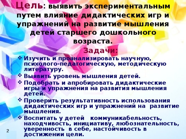 Цель :  выявить экспериментальным путем влияние дидактических игр и упражнений на развитие мышления детей старшего дошкольного возраста.  Задачи: Изучить и проанализировать научную, психолого-педагогическую, методическую литературу. Выявить уровень мышления детей. Подобрать и апробировать дидактические игры и упражнения на развития мышления детей. Проверить результативность использования дидактических игр и упражнений на развитие мышления. Воспитать у детей коммуникабельность, находчивость, инициативу, любознательность, уверенность в себе, настойчивость в достижении цели. 2