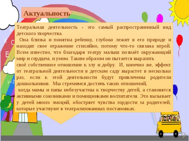 Актуальность Театральная деятельность - это самый распространенный вид детского творчества.  Она близка и понятна ребенку, глубоко лежит в его природе и находит свое отражение стихийно, потому что-то связана игрой. Всем известно, что благодаря театру малыш познаёт окружающий мир и сердцем, и умом. Таким образом он пытается выразить своё собственное отношение к злу и добру. И, конечно же, эффект от театральной деятельности в детском саду вырастет в несколько раз, если к этой деятельности будут привлечены родители дошкольников. Мы стремимся достичь таких отношений,  когда мамы и папы небезучастны к творчеству детей, а становятся активными союзниками и помощниками воспитателя. Это вызывает у детей много эмоций, обостряет чувства гордости за родителей, которые участвуют в театрализованных постановках.