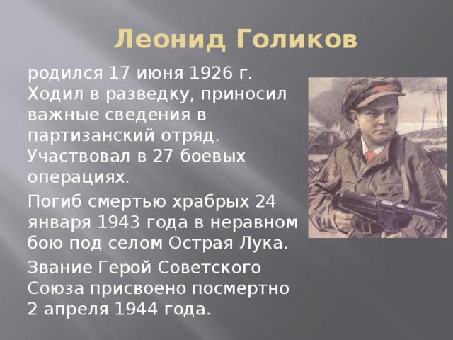 Леонид Голиков родился 17 июня 1926 г. Ходил в разведку, приносил важные сведения в партизанский отряд. Участвовал в 27 боевых операциях. Погиб смертью храбрых 24 января 1943 года в неравном бою под селом Острая Лука. Звание Герой Советского Союза присвоено посмертно 2 апреля 1944 года.